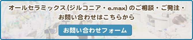 オールセラミックス（ジルコニア・e.max）のご相談・ご発注・お問い合わせはこちらから お問い合わせフォーム