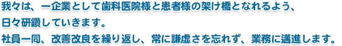 我々は、一企業として歯科医院様と患者様の架け橋となれるよう、日々研鑽していきます。 社員一同、改善改良を繰り返し、常に謙虚さを忘れず、業務に邁進します。