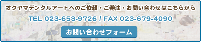 オクヤマデンタルアートへのご依頼・ご発注・お問い合わせはこちらから TEL 023-653-9726 / FAX 023-679-4090 お問い合わせフォーム