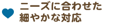 ニーズに合わせた細やかな対応